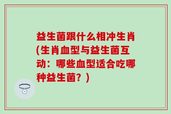 益生菌跟什么相冲生肖(生肖型与益生菌互动：哪些型适合吃哪种益生菌？)