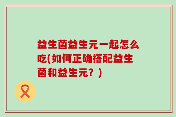 益生菌益生元一起怎么吃(如何正确搭配益生菌和益生元？)