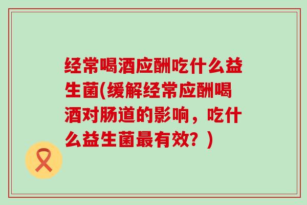 经常喝酒应酬吃什么益生菌(缓解经常应酬喝酒对肠道的影响，吃什么益生菌有效？)