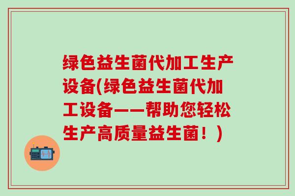 绿色益生菌代加工生产设备(绿色益生菌代加工设备——帮助您轻松生产高质量益生菌！)