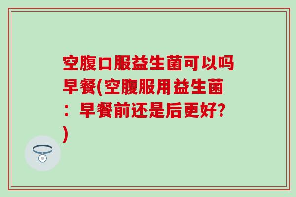 空腹口服益生菌可以吗早餐(空腹服用益生菌：早餐前还是后更好？)