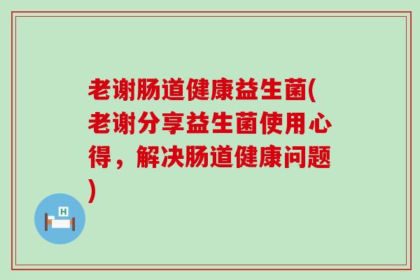 老谢肠道健康益生菌(老谢分享益生菌使用心得，解决肠道健康问题)