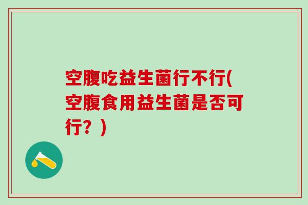空腹吃益生菌行不行(空腹食用益生菌是否可行？)