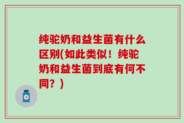 纯驼奶和益生菌有什么区别(如此类似！纯驼奶和益生菌到底有何不同？)