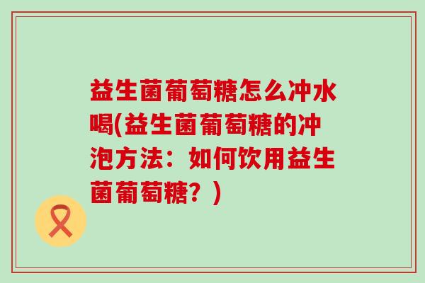 益生菌葡萄糖怎么冲水喝(益生菌葡萄糖的冲泡方法：如何饮用益生菌葡萄糖？)