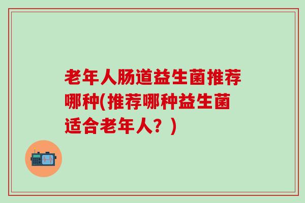 老年人肠道益生菌推荐哪种(推荐哪种益生菌适合老年人？)