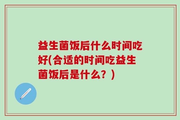 益生菌饭后什么时间吃好(合适的时间吃益生菌饭后是什么？)