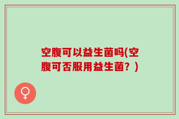 空腹可以益生菌吗(空腹可否服用益生菌？)