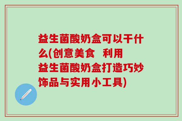 益生菌酸奶盒可以干什么(创意美食  利用益生菌酸奶盒打造巧妙饰品与实用小工具)