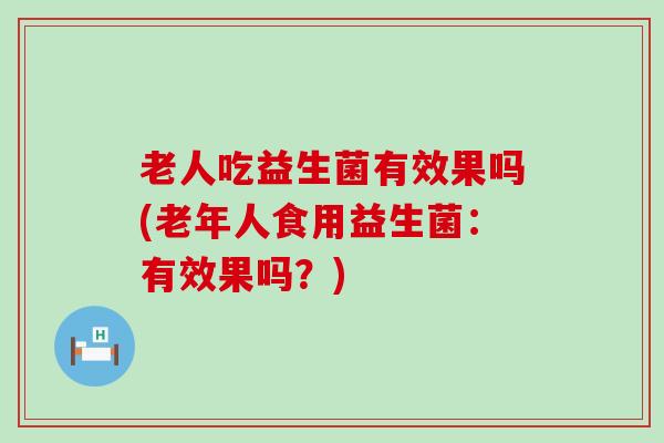 老人吃益生菌有效果吗(老年人食用益生菌：有效果吗？)