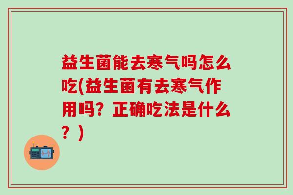 益生菌能去寒气吗怎么吃(益生菌有去寒气作用吗？正确吃法是什么？)