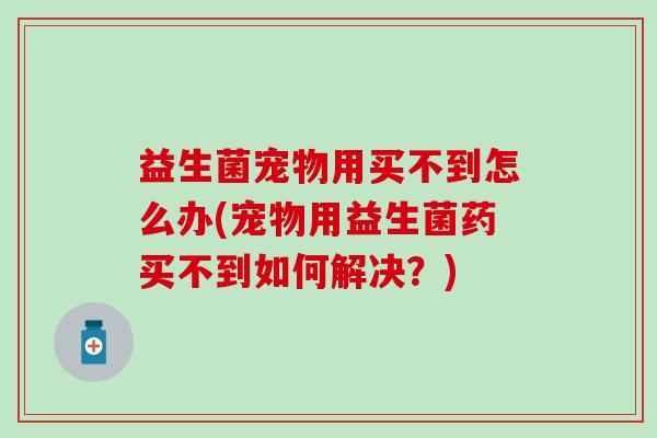 益生菌宠物用买不到怎么办(宠物用益生菌药买不到如何解决？)