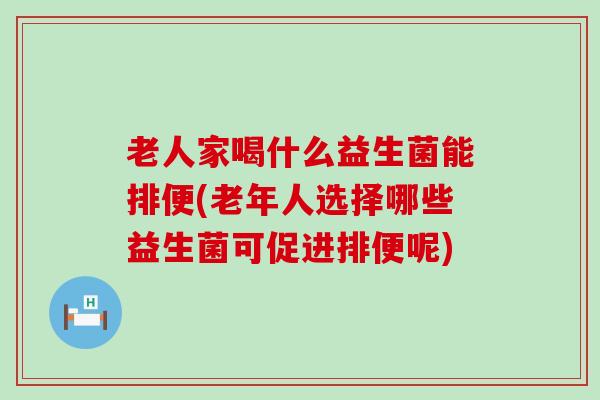 老人家喝什么益生菌能排便(老年人选择哪些益生菌可促进排便呢)