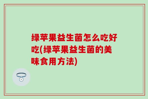 绿苹果益生菌怎么吃好吃(绿苹果益生菌的美味食用方法)