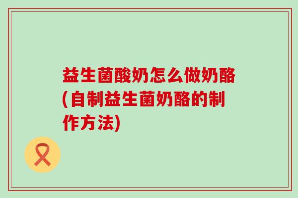 益生菌酸奶怎么做奶酪(自制益生菌奶酪的制作方法)