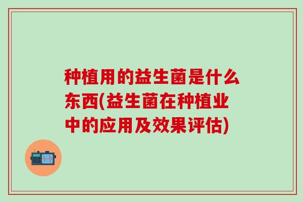 种植用的益生菌是什么东西(益生菌在种植业中的应用及效果评估)