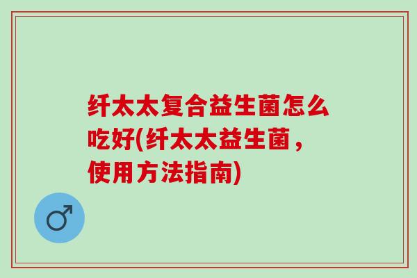 纤太太复合益生菌怎么吃好(纤太太益生菌，使用方法指南)