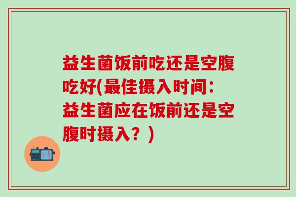 益生菌饭前吃还是空腹吃好(佳摄入时间：益生菌应在饭前还是空腹时摄入？)