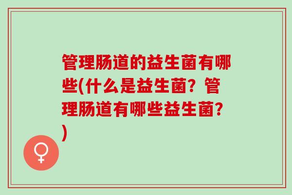 管理肠道的益生菌有哪些(什么是益生菌？管理肠道有哪些益生菌？)