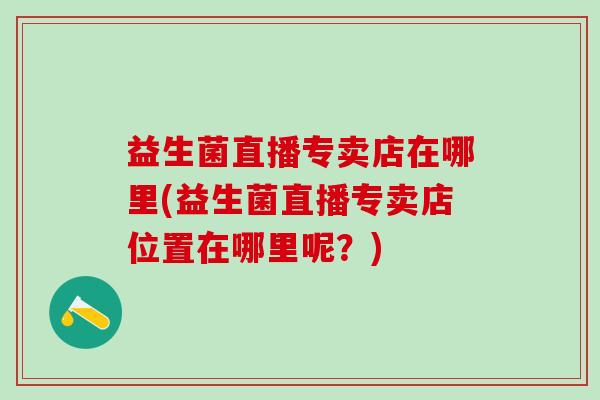 益生菌直播专卖店在哪里(益生菌直播专卖店位置在哪里呢？)