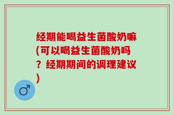 经期能喝益生菌酸奶嘛(可以喝益生菌酸奶吗？经期期间的调理建议)