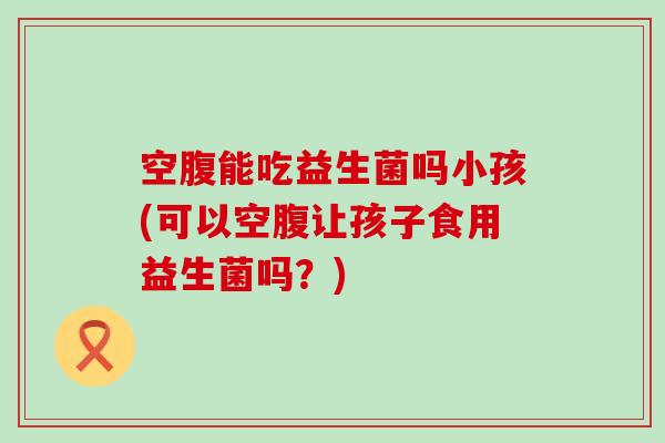 空腹能吃益生菌吗小孩(可以空腹让孩子食用益生菌吗?) 空腹能吃益生菌吗小孩(可以空腹让孩子食用益生菌吗?)