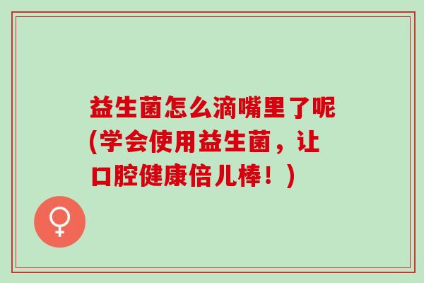 益生菌怎么滴嘴里了呢(学会使用益生菌，让口腔健康倍儿棒！)