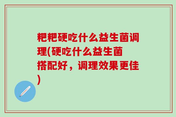 粑粑硬吃什么益生菌调理(硬吃什么益生菌 搭配好，调理效果更佳)