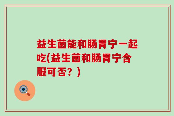 益生菌能和肠胃宁一起吃(益生菌和肠胃宁合服可否？)