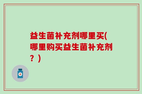 益生菌补充剂哪里买(哪里购买益生菌补充剂？)