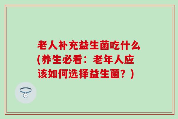 老人补充益生菌吃什么(养生必看：老年人应该如何选择益生菌？)