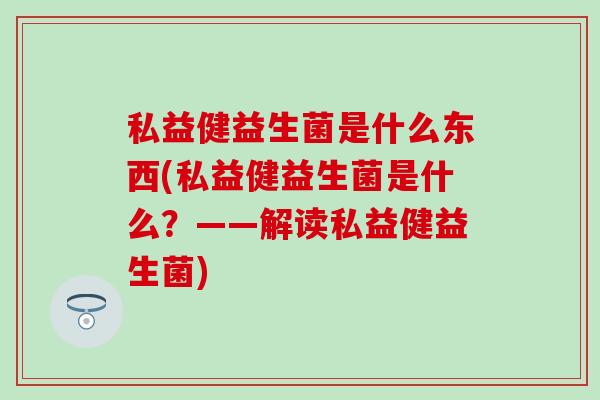 私益健益生菌是什么东西(私益健益生菌是什么？——解读私益健益生菌)