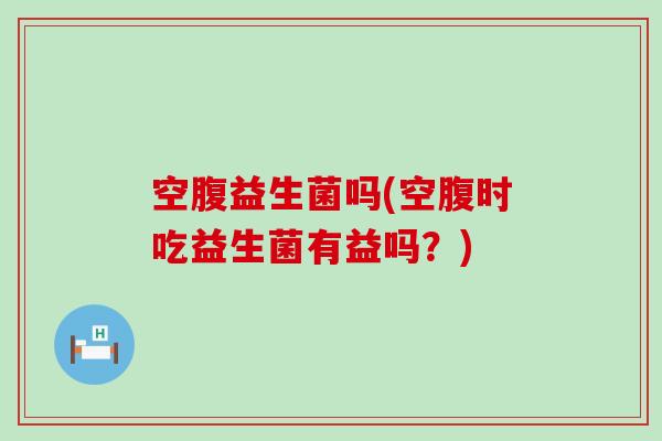 空腹益生菌吗(空腹时吃益生菌有益吗？)