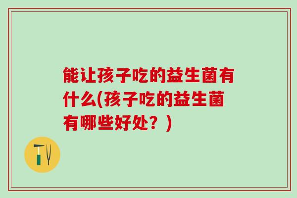 能让孩子吃的益生菌有什么(孩子吃的益生菌有哪些好处？)