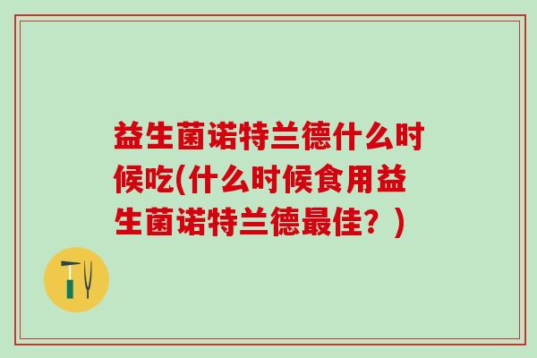 益生菌诺特兰德什么时候吃(什么时候食用益生菌诺特兰德佳？)