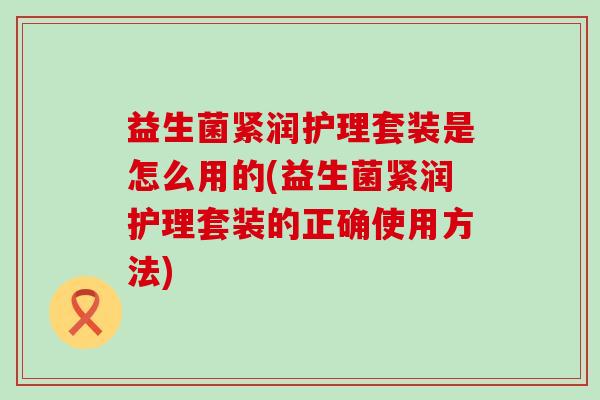 益生菌紧润护理套装是怎么用的(益生菌紧润护理套装的正确使用方法) 益生菌紧润护理套装是怎么用的(益生菌紧润护理套装的正确使用方法)