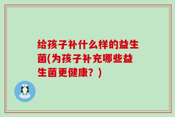 给孩子补什么样的益生菌(为孩子补充哪些益生菌更健康？)