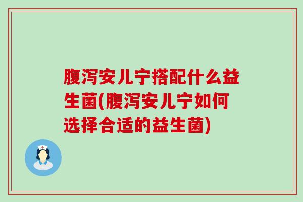 安儿宁搭配什么益生菌(安儿宁如何选择合适的益生菌)