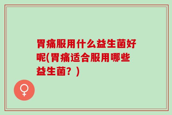 胃痛服用什么益生菌好呢(胃痛适合服用哪些益生菌？)