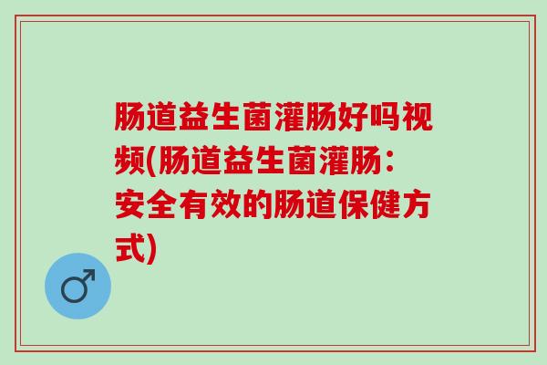 肠道益生菌灌肠好吗视频(肠道益生菌灌肠：安全有效的肠道保健方式)
