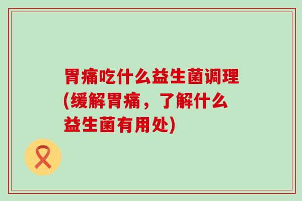 胃痛吃什么益生菌调理(缓解胃痛，了解什么益生菌有用处)