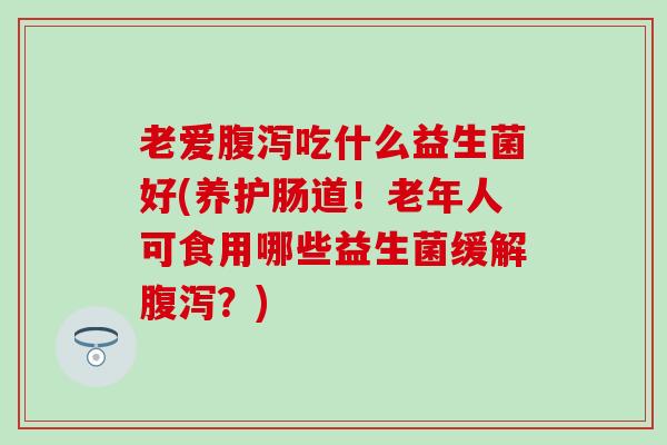 老爱吃什么益生菌好(养护肠道！老年人可食用哪些益生菌缓解？)