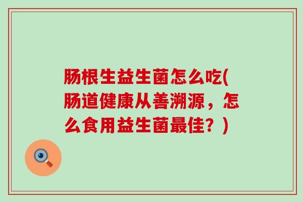 肠根生益生菌怎么吃(肠道健康从善溯源,怎么食用益生菌佳?) 肠根生益生菌怎么吃(肠道健康从善溯源,怎么食用益生菌佳?)