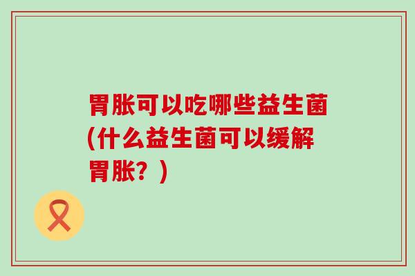 胃胀可以吃哪些益生菌(什么益生菌可以缓解胃胀？)