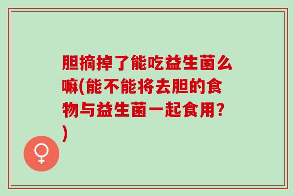 胆摘掉了能吃益生菌么嘛(能不能将去胆的食物与益生菌一起食用？)