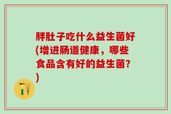 胖肚子吃什么益生菌好(增进肠道健康，哪些食品含有好的益生菌？)