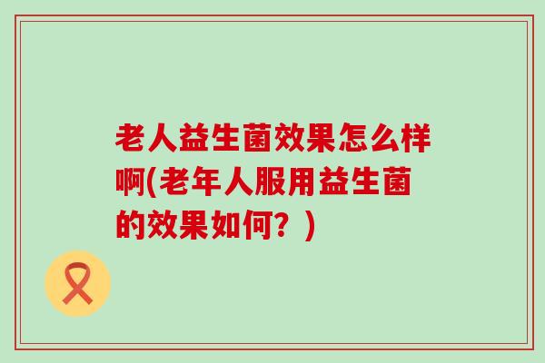 老人益生菌效果怎么样啊(老年人服用益生菌的效果如何？)
