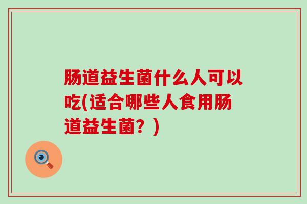 肠道益生菌什么人可以吃(适合哪些人食用肠道益生菌?) 肠道益生菌什么人可以吃(适合哪些人食用肠道益生菌?)
