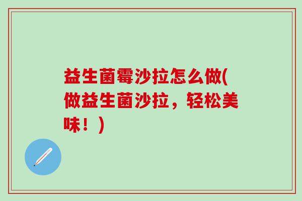 益生菌霉沙拉怎么做(做益生菌沙拉,轻松美味!) 益生菌霉沙拉怎么做(做益生菌沙拉,轻松美味!)