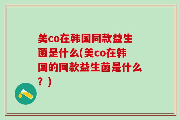 美co在韩国同款益生菌是什么(美co在韩国的同款益生菌是什么？)